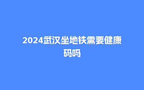 2024武汉坐地铁需要健康码吗