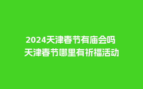 2024天津春节有庙会吗 天津春节哪里有祈福活动