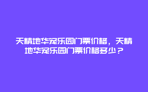 天精地华宠乐园门票价格，天精地华宠乐园门票价格多少？