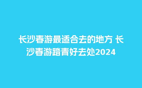 长沙春游最适合去的地方 长沙春游踏青好去处2024