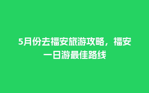 5月份去福安旅游攻略，福安一日游最佳路线