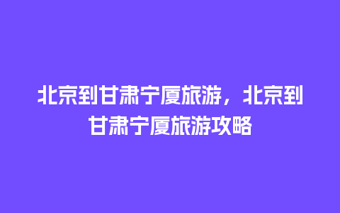 北京到甘肃宁厦旅游，北京到甘肃宁厦旅游攻略