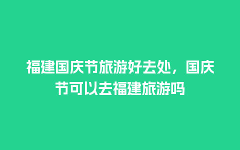 福建国庆节旅游好去处，国庆节可以去福建旅游吗