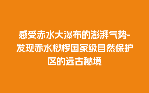 感受赤水大瀑布的澎湃气势-发现赤水桫椤国家级自然保护区的远古秘境