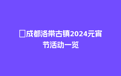 ​成都洛带古镇2024元宵节活动一览