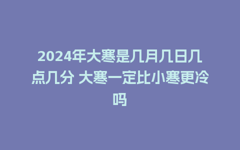 2024年大寒是几月几日几点几分 大寒一定比小寒更冷吗