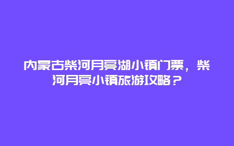 内蒙古柴河月亮湖小镇门票，柴河月亮小镇旅游攻略？