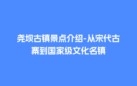 尧坝古镇景点介绍-从宋代古寨到国家级文化名镇