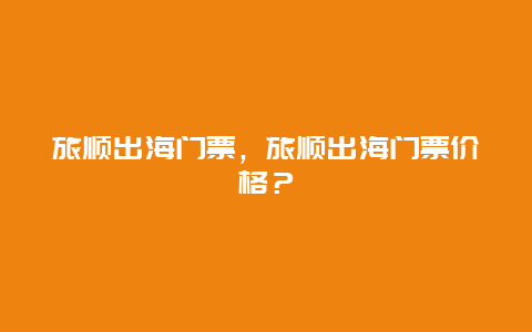 旅顺出海门票，旅顺出海门票价格？