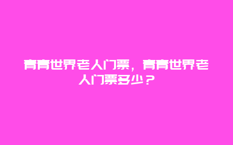 青青世界老人门票，青青世界老人门票多少？