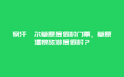 察汗淖尔草原度假村门票，草原温泉旅游度假村？