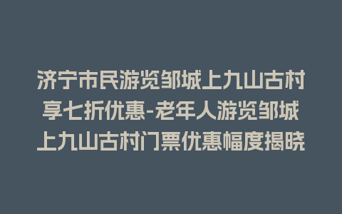 济宁市民游览邹城上九山古村享七折优惠-老年人游览邹城上九山古村门票优惠幅度揭晓