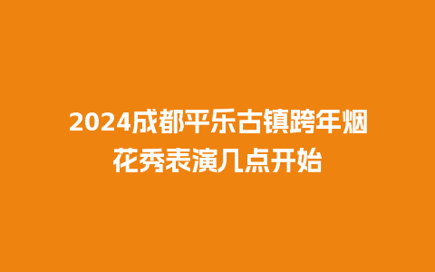 2024成都平乐古镇跨年烟花秀表演几点开始