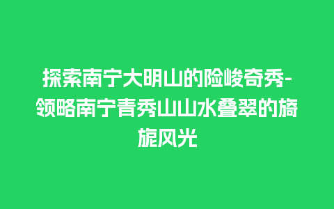 探索南宁大明山的险峻奇秀-领略南宁青秀山山水叠翠的旖旎风光