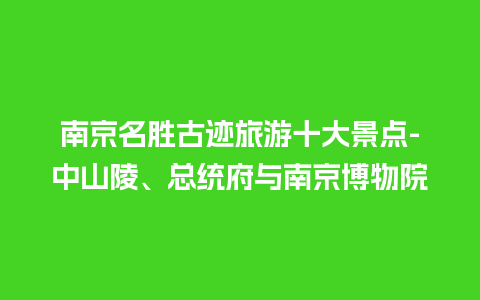 南京名胜古迹旅游十大景点-中山陵、总统府与南京博物院