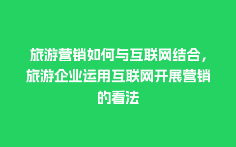 旅游营销如何与互联网结合，旅游企业运用互联网开展营销的看法