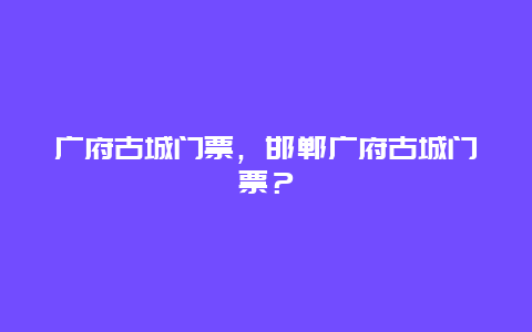 广府古城门票，邯郸广府古城门票？