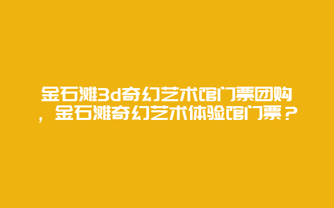 金石滩3d奇幻艺术馆门票团购，金石滩奇幻艺术体验馆门票？