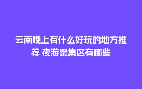 云南晚上有什么好玩的地方推荐 夜游聚集区有哪些