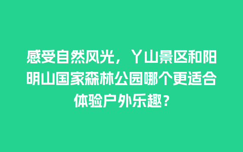 感受自然风光，丫山景区和阳明山国家森林公园哪个更适合体验户外乐趣？