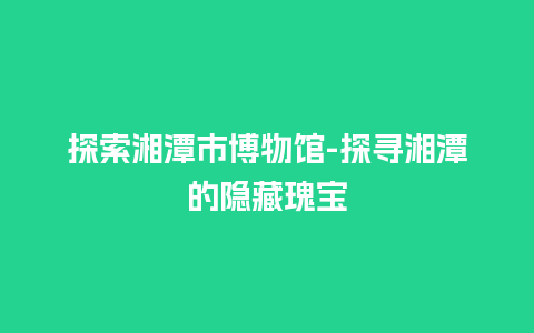 探索湘潭市博物馆-探寻湘潭的隐藏瑰宝