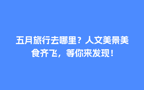 五月旅行去哪里？人文美景美食齐飞，等你来发现！