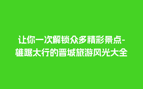 让你一次解锁众多精彩景点-雄踞太行的晋城旅游风光大全