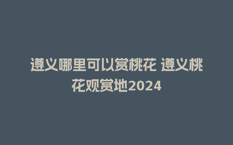 遵义哪里可以赏桃花 遵义桃花观赏地2024