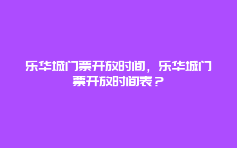 乐华城门票开放时间，乐华城门票开放时间表？