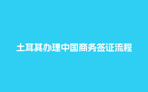 土耳其办理中国商务签证流程