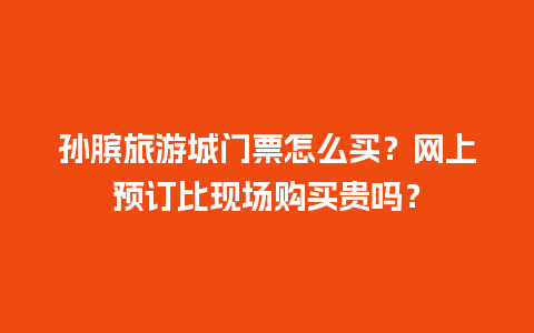 孙膑旅游城门票怎么买？网上预订比现场购买贵吗？