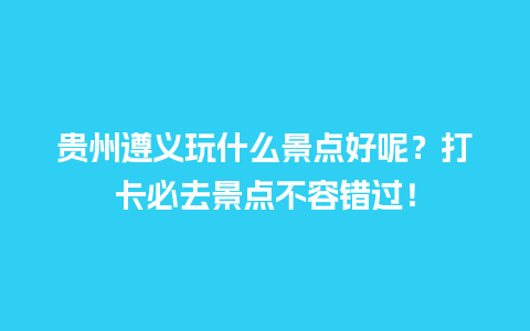 贵州遵义玩什么景点好呢？打卡必去景点不容错过！