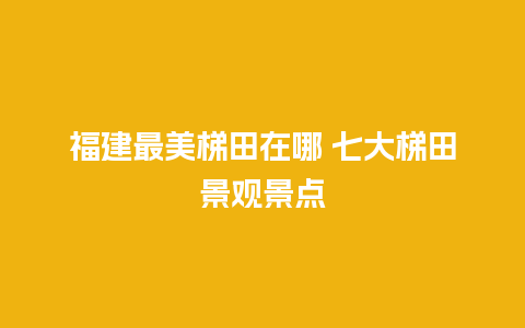 福建最美梯田在哪 七大梯田景观景点