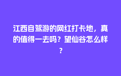 江西自驾游的网红打卡地，真的值得一去吗？望仙谷怎么样？