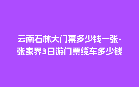 云南石林大门票多少钱一张-张家界3日游门票缆车多少钱