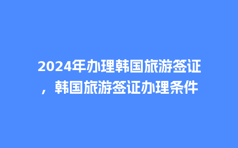 2024年办理韩国旅游签证，韩国旅游签证办理条件