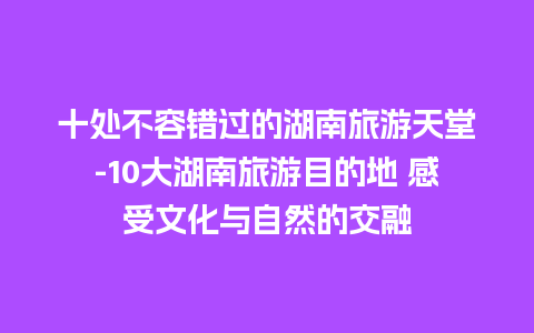 十处不容错过的湖南旅游天堂-10大湖南旅游目的地 感受文化与自然的交融