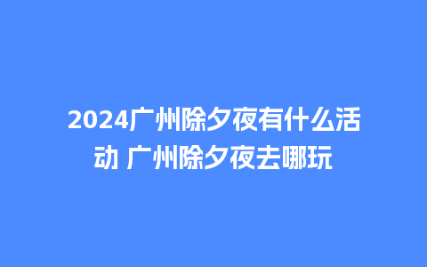 2024广州除夕夜有什么活动 广州除夕夜去哪玩