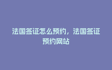 法国签证怎么预约，法国签证预约网站