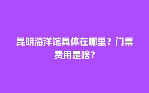 昆明海洋馆具体在哪里？门票费用是啥？