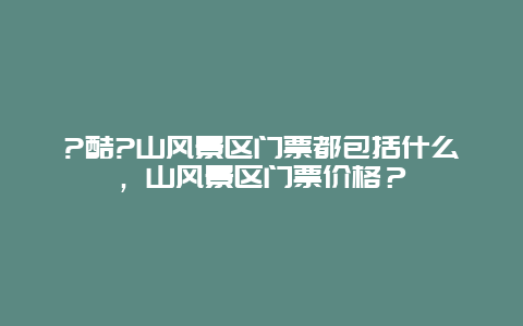 ?酷?山风景区门票都包括什么，山风景区门票价格？