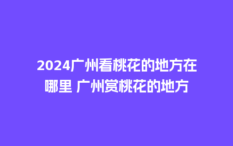 2024广州看桃花的地方在哪里 广州赏桃花的地方