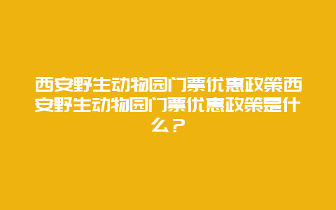 西安野生动物园门票优惠政策西安野生动物园门票优惠政策是什么？