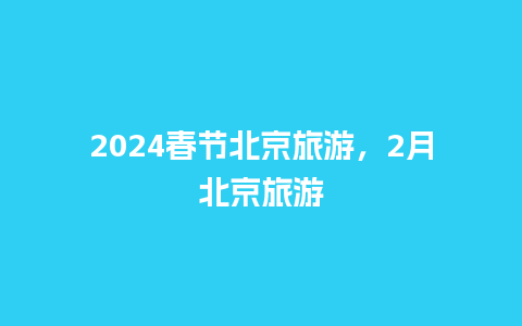 2024春节北京旅游，2月北京旅游