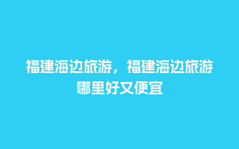 福建海边旅游，福建海边旅游哪里好又便宜