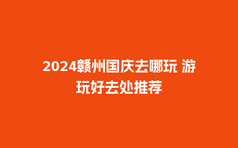 2024赣州国庆去哪玩 游玩好去处推荐