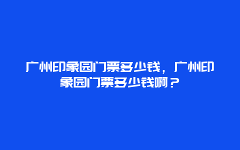 广州印象园门票多少钱，广州印象园门票多少钱啊？