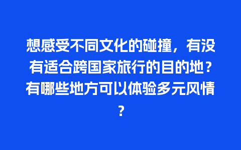 想感受不同文化的碰撞，有没有适合跨国家旅行的目的地？有哪些地方可以体验多元风情？