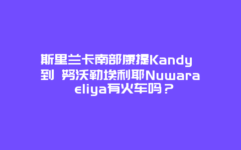 斯里兰卡南部康提Kandy 到 努沃勒埃利耶Nuwara eliya有火车吗？