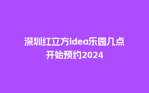 深圳红立方idea乐园几点开始预约2024